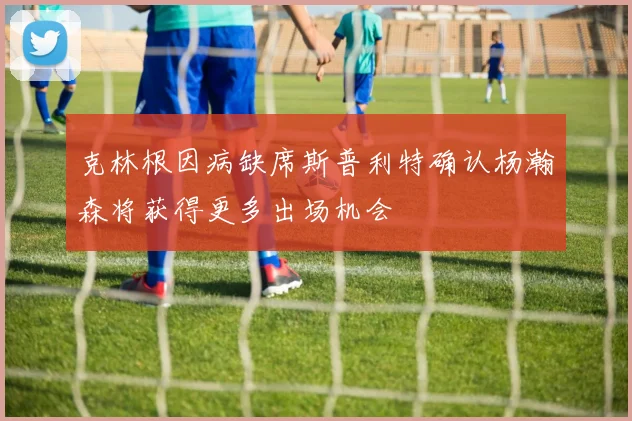 克林根因病缺席斯普利特确认杨瀚森将获得更多出场机会