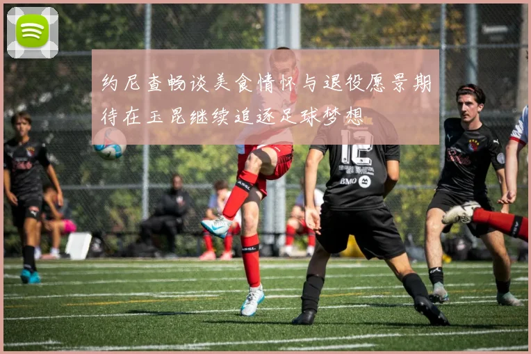 约尼查畅谈美食情怀与退役愿景期待在玉昆继续追逐足球梦想