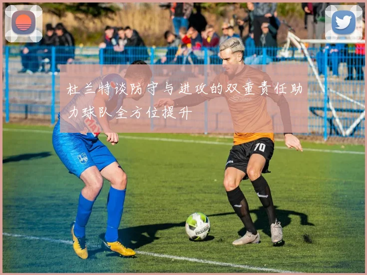 杜兰特谈防守与进攻的双重责任助力球队全方位提升