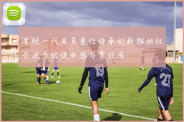 年轻一代肩负重任传承创新推动社会进步的使命感与责任感