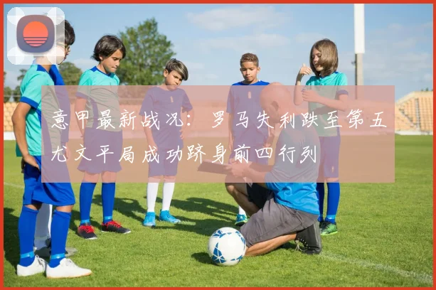 意甲最新战况：罗马失利跌至第五尤文平局成功跻身前四行列