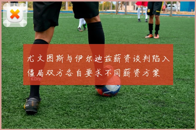 尤文图斯与伊尔迪兹薪资谈判陷入僵局双方各自要求不同薪资方案