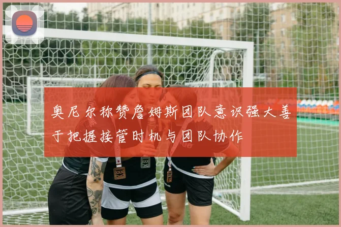奥尼尔称赞詹姆斯团队意识强大善于把握接管时机与团队协作
