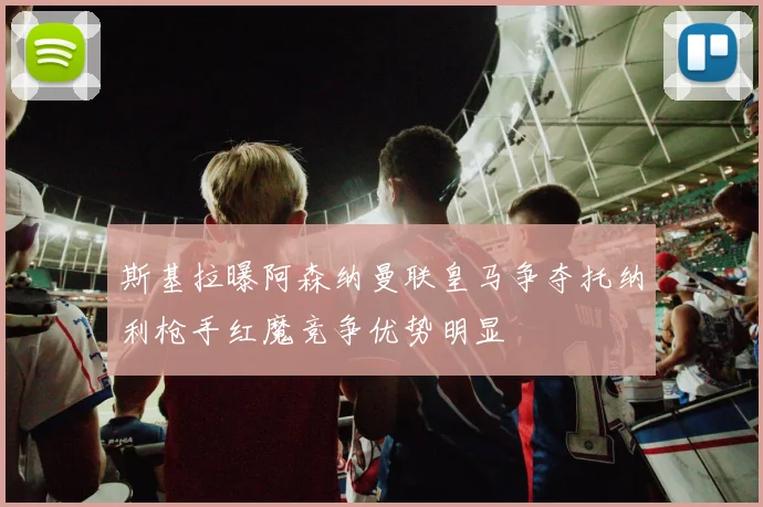 斯基拉曝阿森纳曼联皇马争夺托纳利枪手红魔竞争优势明显