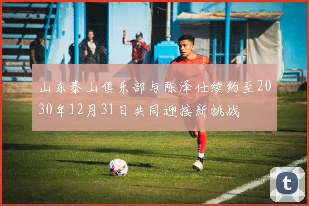 山东泰山俱乐部与陈泽仕续约至2030年12月31日共同迎接新挑战