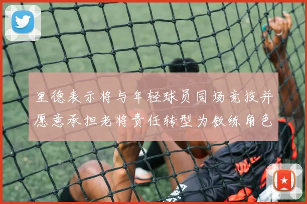 里德表示将与年轻球员同场竞技并愿意承担老将责任转型为教练角色