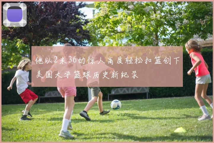 他以2米36的惊人高度轻松扣篮创下美国大学篮球历史新纪录