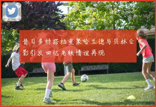 昔日多特搭档重聚哈兰德与贝林合影引发回忆老铁情谊再现
