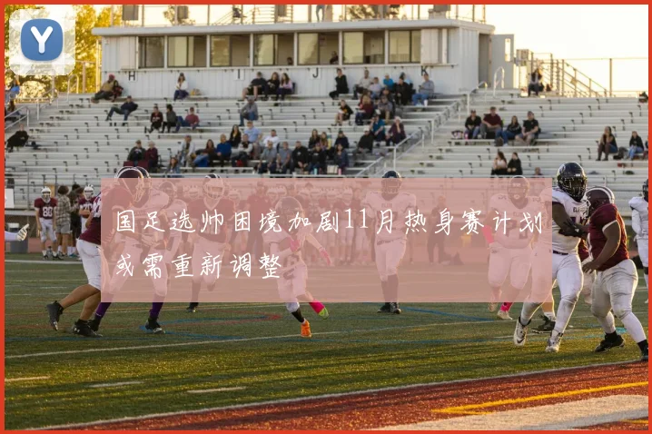 国足选帅困境加剧11月热身赛计划或需重新调整