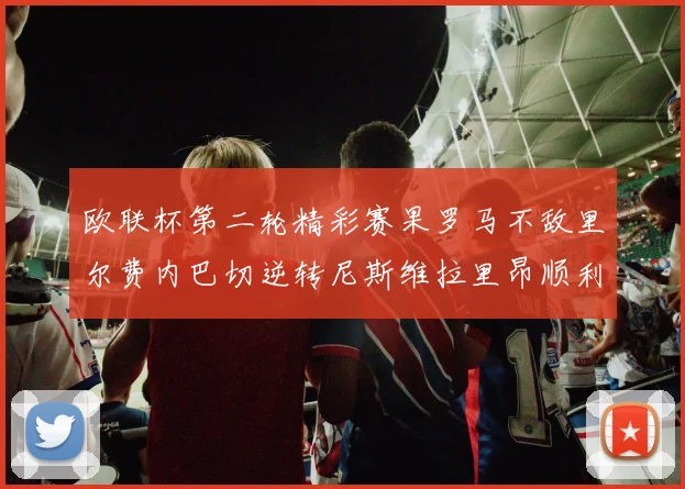 欧联杯第二轮精彩赛果罗马不敌里尔费内巴切逆转尼斯维拉里昂顺利晋级