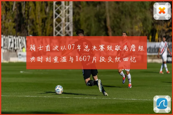 骑士首次以07年总决赛致敬老詹经典时刻重温与16G7片段交织回忆