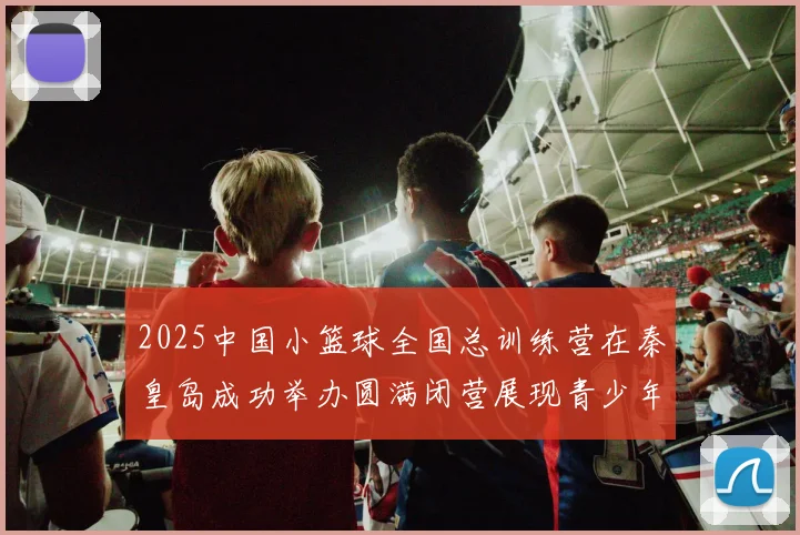 2025中国小篮球全国总训练营在秦皇岛成功举办圆满闭营展现青少年篮球新风貌