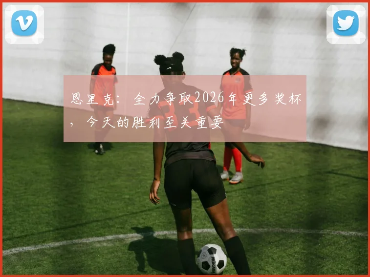 恩里克：全力争取2026年更多奖杯，今天的胜利至关重要
