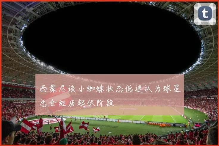 西蒙尼谈小蜘蛛状态低迷认为球星总会经历起伏阶段