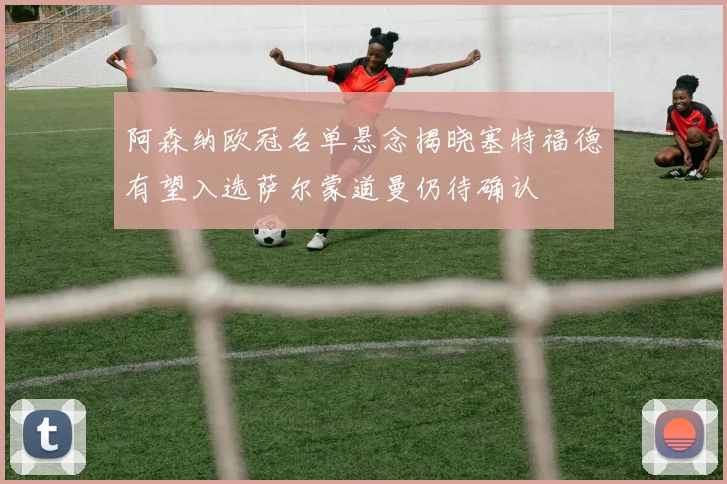 阿森纳欧冠名单悬念揭晓塞特福德有望入选萨尔蒙道曼仍待确认