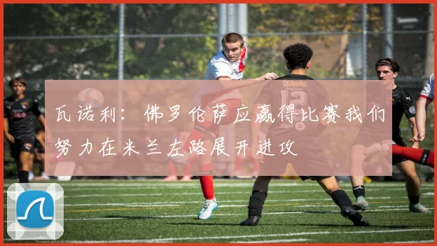瓦诺利：佛罗伦萨应赢得比赛我们努力在米兰左路展开进攻
