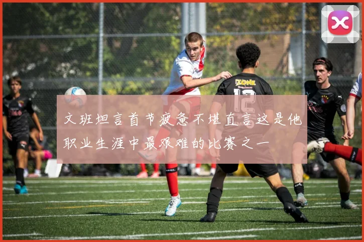 文班坦言首节疲惫不堪直言这是他职业生涯中最艰难的比赛之一