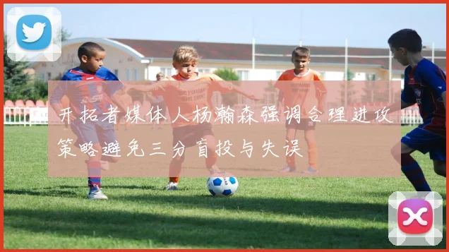 开拓者媒体人杨瀚森强调合理进攻策略避免三分盲投与失误