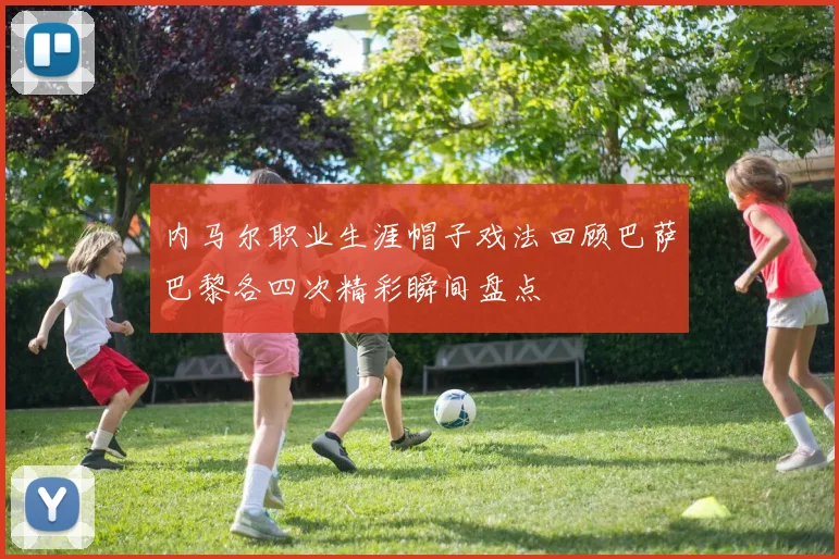 内马尔职业生涯帽子戏法回顾巴萨巴黎各四次精彩瞬间盘点