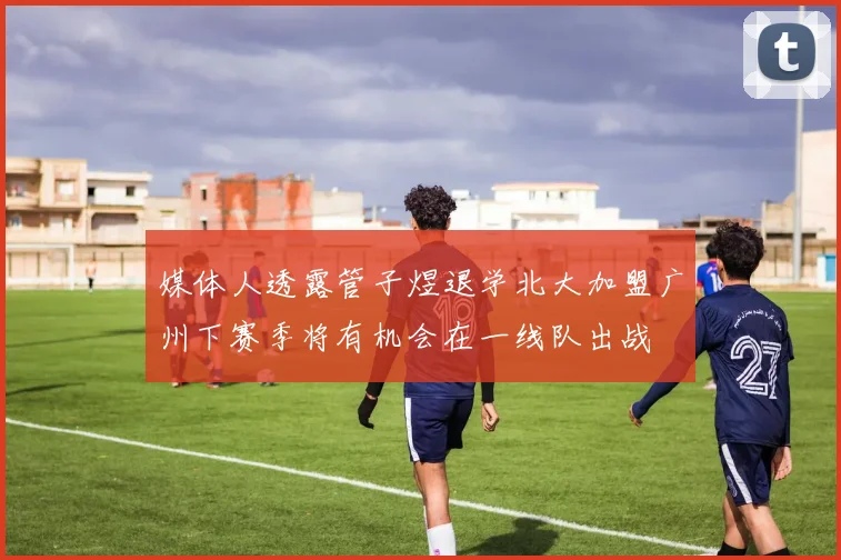 媒体人透露管子煜退学北大加盟广州下赛季将有机会在一线队出战