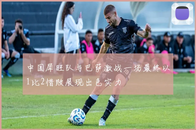 中国犀旺队与巴萨激战一场最终以1比2惜败展现出色实力