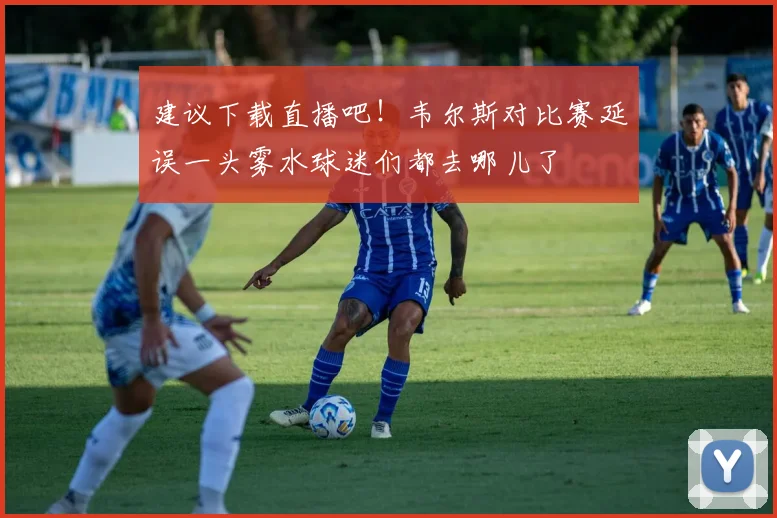 建议下载直播吧！韦尔斯对比赛延误一头雾水球迷们都去哪儿了