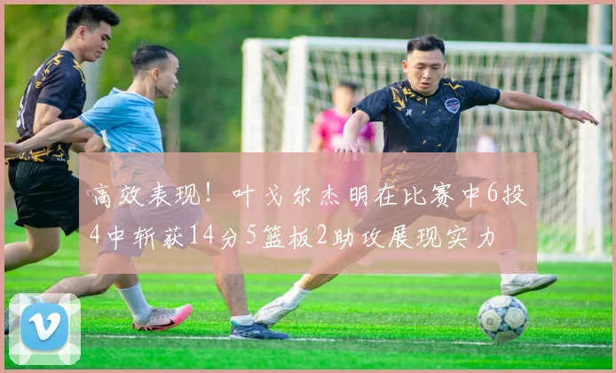 高效表现！叶戈尔杰明在比赛中6投4中斩获14分5篮板2助攻展现实力