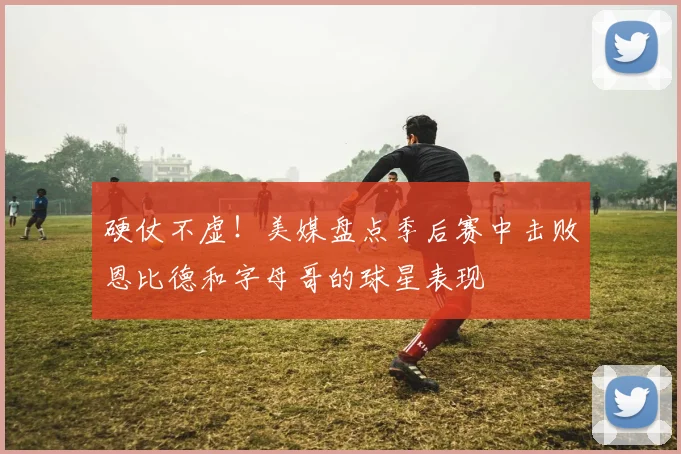硬仗不虚！美媒盘点季后赛中击败恩比德和字母哥的球星表现