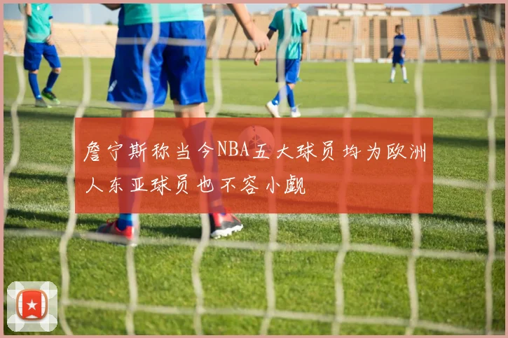 詹宁斯称当今NBA五大球员均为欧洲人东亚球员也不容小觑