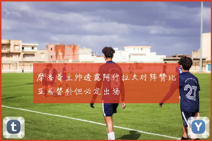 摩洛哥主帅透露阿什拉夫对阵赞比亚或替补但必定出场