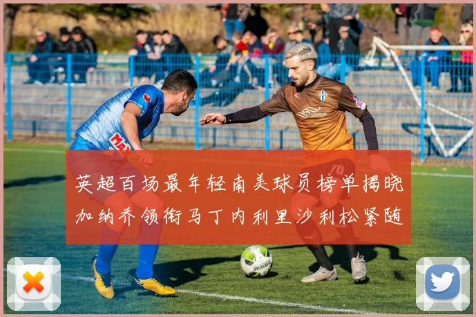 英超百场最年轻南美球员榜单揭晓加纳乔领衔马丁内利里沙利松紧随其后