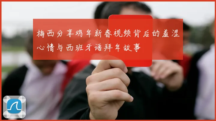 梅西分享鸡年新春视频背后的羞涩心情与西班牙语拜年故事