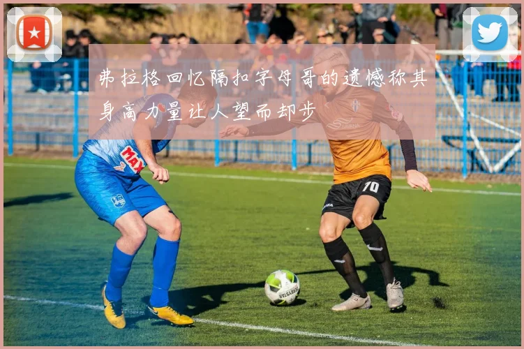 弗拉格回忆隔扣字母哥的遗憾称其身高力量让人望而却步