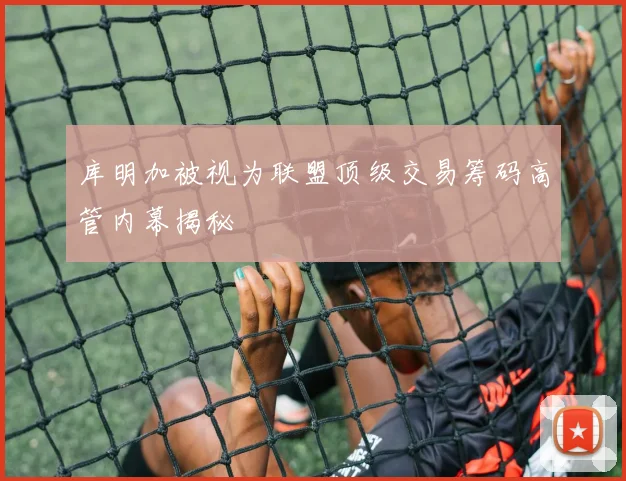 库明加被视为联盟顶级交易筹码高管内幕揭秘