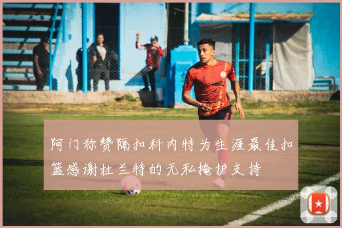 阿门称赞隔扣科内特为生涯最佳扣篮感谢杜兰特的无私掩护支持